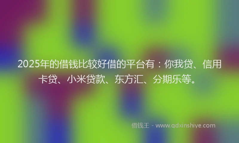 2025年的借钱比较好借的平台有：你我贷、信用卡贷、小米贷款、东方汇、分期乐等。