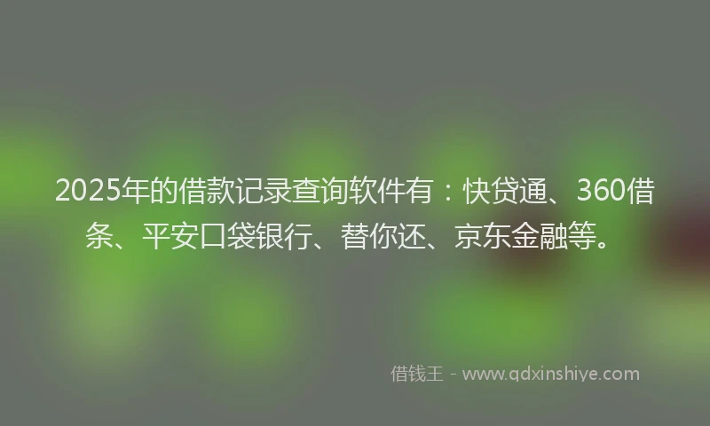 2025年的借款记录查询软件有：快贷通、360借条、平安口袋银行、替你还、京东金融等。