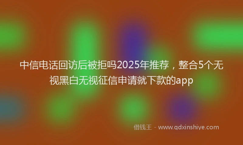 中信电话回访后被拒吗2025年推荐，整合5个无视黑白无视征信申请就下款的app