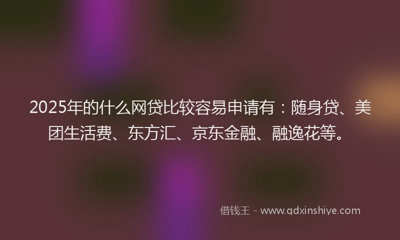 2025年的什么网贷比较容易申请有：随身贷、美团生活费、东方汇、京东金融、融逸花等。