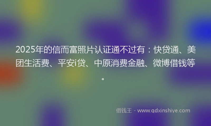 2025年的信而富照片认证通不过有：快贷通、美团生活费、平安i贷、中原消费金融、微博借钱等。