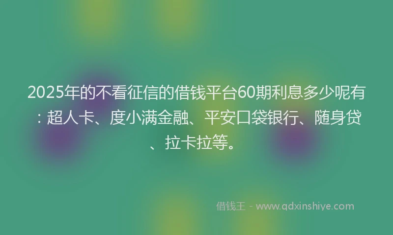 2025年的不看征信的借钱平台60期利息多少呢有：超人卡、度小满金融、平安口袋银行、随身贷、拉卡拉等。