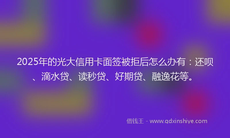 2025年的光大信用卡面签被拒后怎么办有：还呗、滴水贷、读秒贷、好期贷、融逸花等。