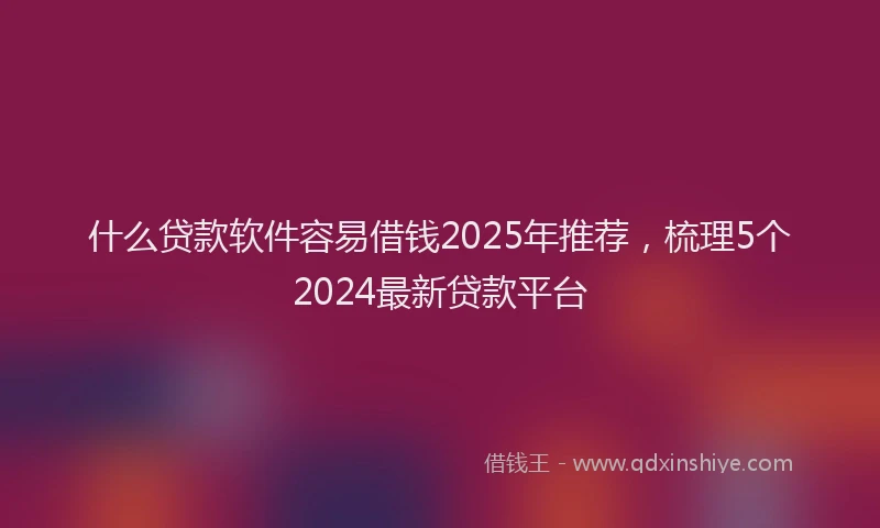 什么贷款软件容易借钱2025年推荐，梳理5个2024最新贷款平台