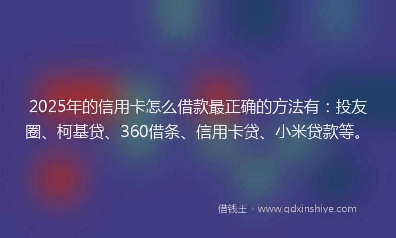 2025年的信用卡怎么借款最正确的方法有：投友圈、柯基贷、360借条、信用卡贷、小米贷款等。