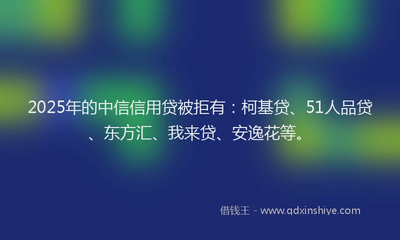 2025年的中信信用贷被拒有：柯基贷、51人品贷、东方汇、我来贷、安逸花等。
