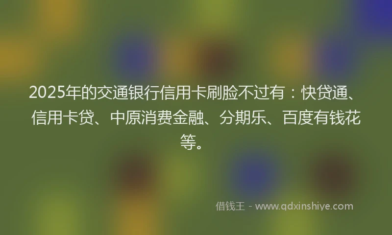 2025年的交通银行信用卡刷脸不过有：快贷通、信用卡贷、中原消费金融、分期乐、百度有钱花等。