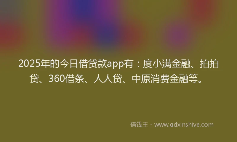 2025年的今日借贷款app有：度小满金融、拍拍贷、360借条、人人贷、中原消费金融等。