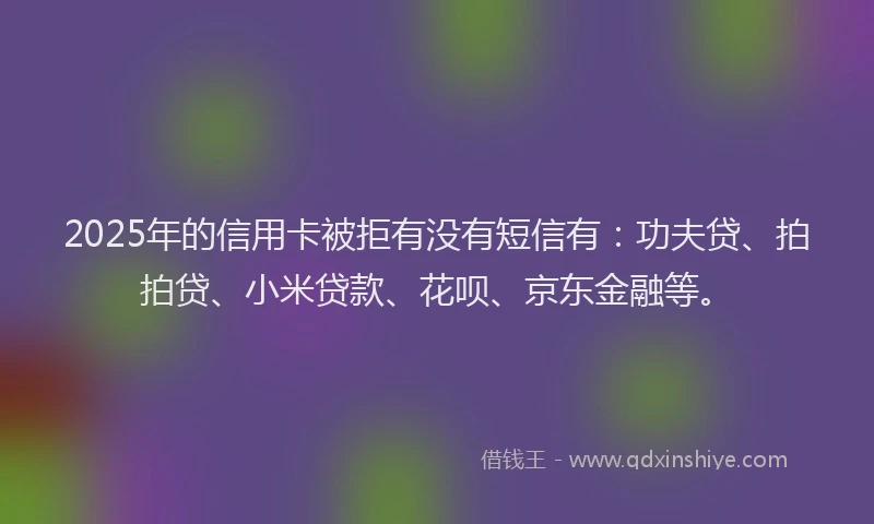 2025年的信用卡被拒有没有短信有：功夫贷、拍拍贷、小米贷款、花呗、京东金融等。