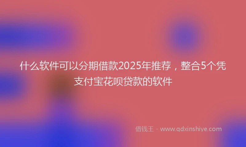 什么软件可以分期借款2025年推荐，整合5个凭支付宝花呗贷款的软件