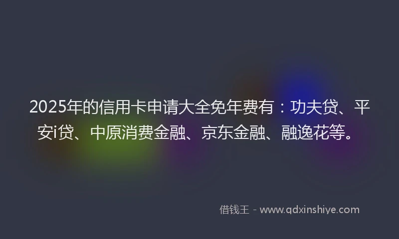 2025年的信用卡申请大全免年费有：功夫贷、平安i贷、中原消费金融、京东金融、融逸花等。