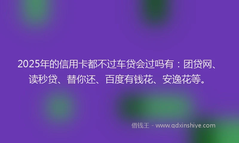 2025年的信用卡都不过车贷会过吗有：团贷网、读秒贷、替你还、百度有钱花、安逸花等。