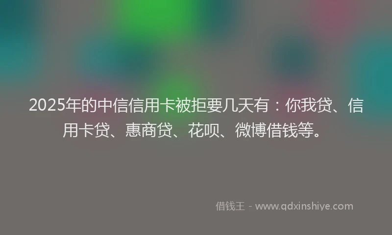 2025年的中信信用卡被拒要几天有：你我贷、信用卡贷、惠商贷、花呗、微博借钱等。