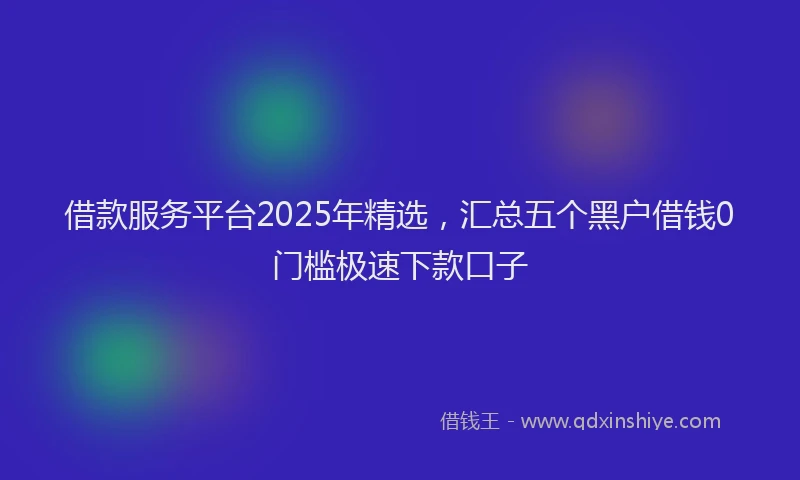 借款服务平台2025年精选，汇总五个黑户借钱0门槛极速下款口子