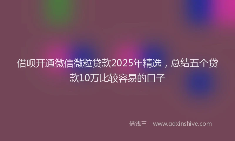 借呗开通微信微粒贷款2025年精选，总结五个贷款10万比较容易的口子