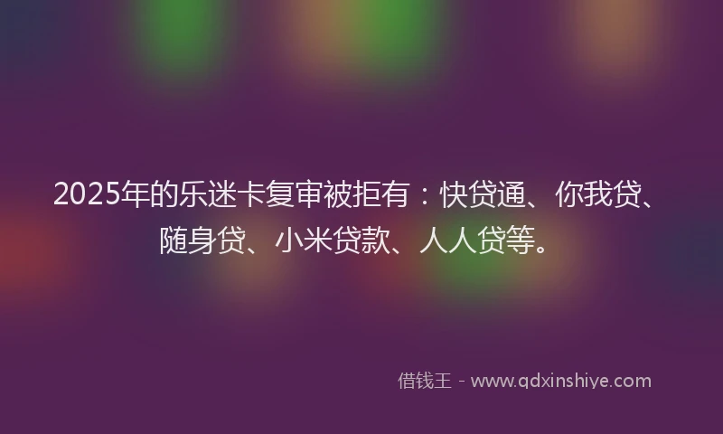 2025年的乐迷卡复审被拒有：快贷通、你我贷、随身贷、小米贷款、人人贷等。