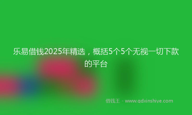 乐易借钱2025年精选，概括5个5个无视一切下款的平台