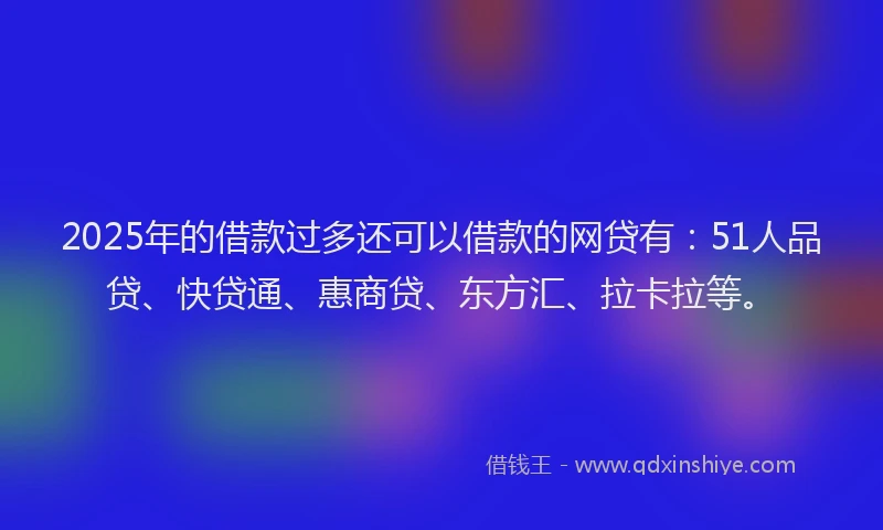 2025年的借款过多还可以借款的网贷有：51人品贷、快贷通、惠商贷、东方汇、拉卡拉等。
