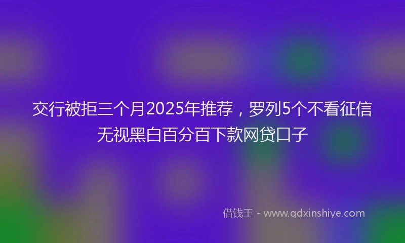 交行被拒三个月2025年推荐，罗列5个不看征信无视黑白百分百下款网贷口子