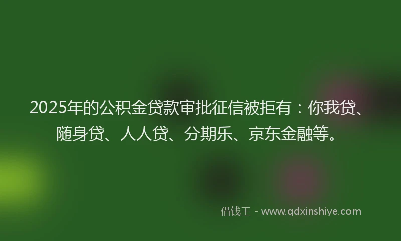 2025年的公积金贷款审批征信被拒有：你我贷、随身贷、人人贷、分期乐、京东金融等。