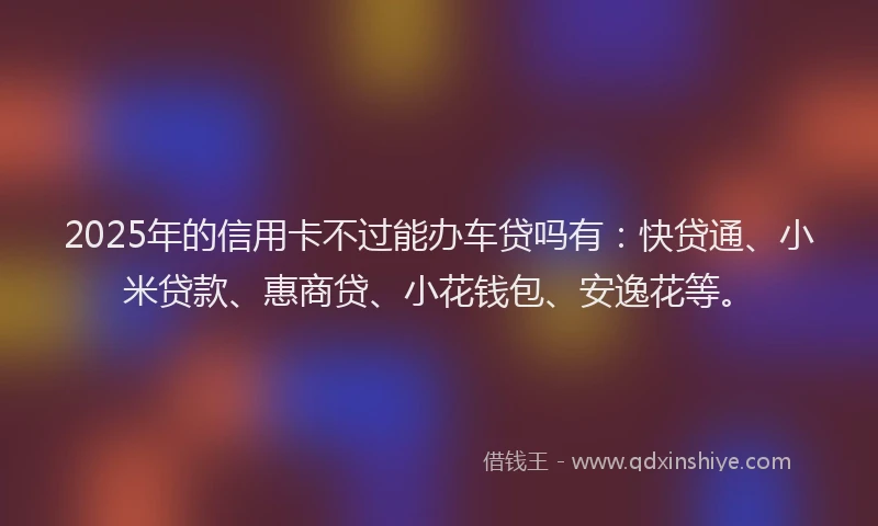 2025年的信用卡不过能办车贷吗有：快贷通、小米贷款、惠商贷、小花钱包、安逸花等。