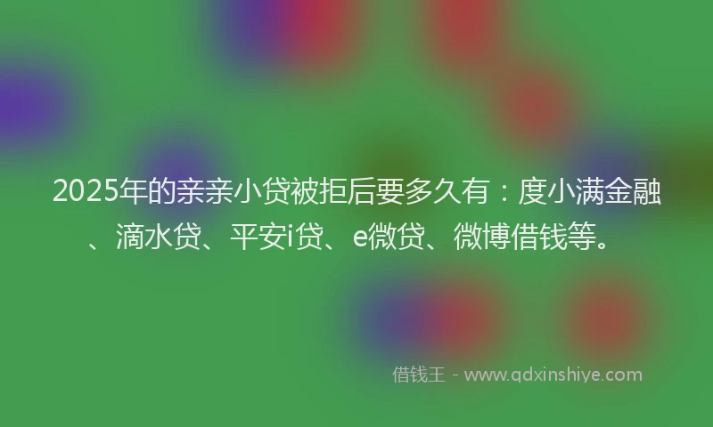 2025年的亲亲小贷被拒后要多久有：度小满金融、滴水贷、平安i贷、e微贷、微博借钱等。