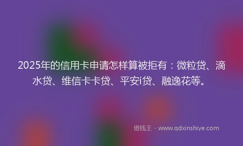 2025年的信用卡申请怎样算被拒有：微粒贷、滴水贷、维信卡卡贷、平安i贷、融逸花等。