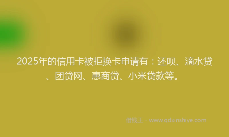 2025年的信用卡被拒换卡申请有：还呗、滴水贷、团贷网、惠商贷、小米贷款等。