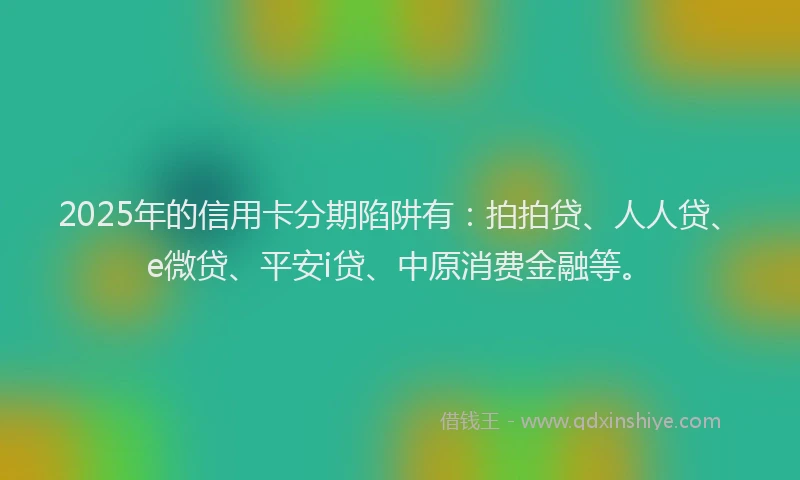 2025年的信用卡分期陷阱有：拍拍贷、人人贷、e微贷、平安i贷、中原消费金融等。