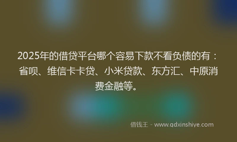 2025年的借贷平台哪个容易下款不看负债的有：省呗、维信卡卡贷、小米贷款、东方汇、中原消费金融等。