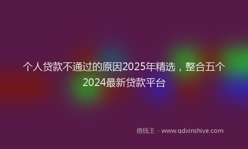 个人贷款不通过的原因2025年精选，整合五个2024最新贷款平台