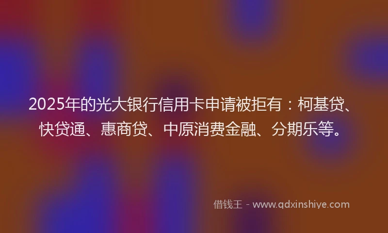 2025年的光大银行信用卡申请被拒有：柯基贷、快贷通、惠商贷、中原消费金融、分期乐等。