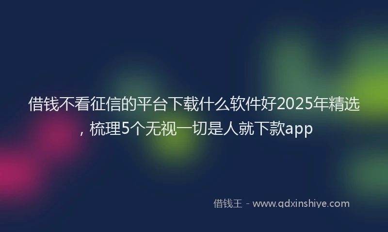 借钱不看征信的平台下载什么软件好2025年精选，梳理5个无视一切是人就下款app