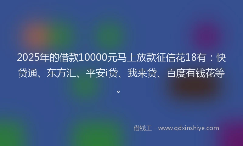 2025年的借款10000元马上放款征信花18有：快贷通、东方汇、平安i贷、我来贷、百度有钱花等。