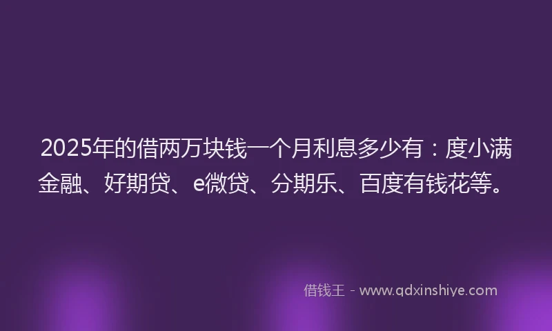 2025年的借两万块钱一个月利息多少有：度小满金融、好期贷、e微贷、分期乐、百度有钱花等。