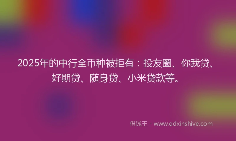 2025年的中行全币种被拒有：投友圈、你我贷、好期贷、随身贷、小米贷款等。