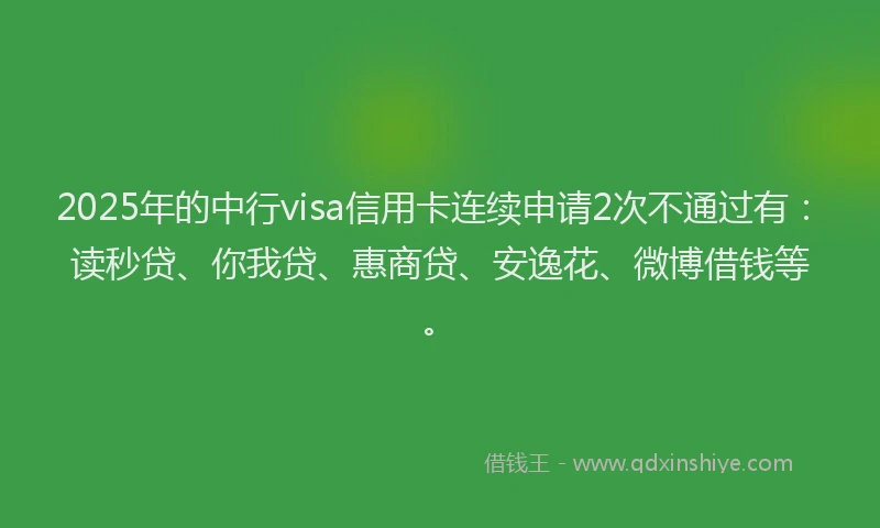 2025年的中行visa信用卡连续申请2次不通过有：读秒贷、你我贷、惠商贷、安逸花、微博借钱等。
