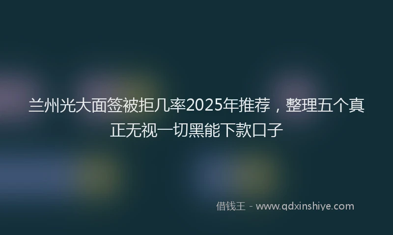 兰州光大面签被拒几率2025年推荐，整理五个真正无视一切黑能下款口子