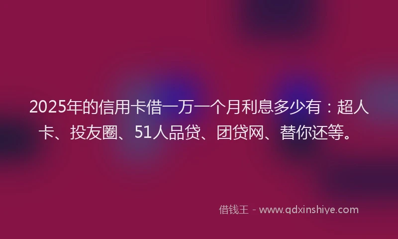 2025年的信用卡借一万一个月利息多少有：超人卡、投友圈、51人品贷、团贷网、替你还等。