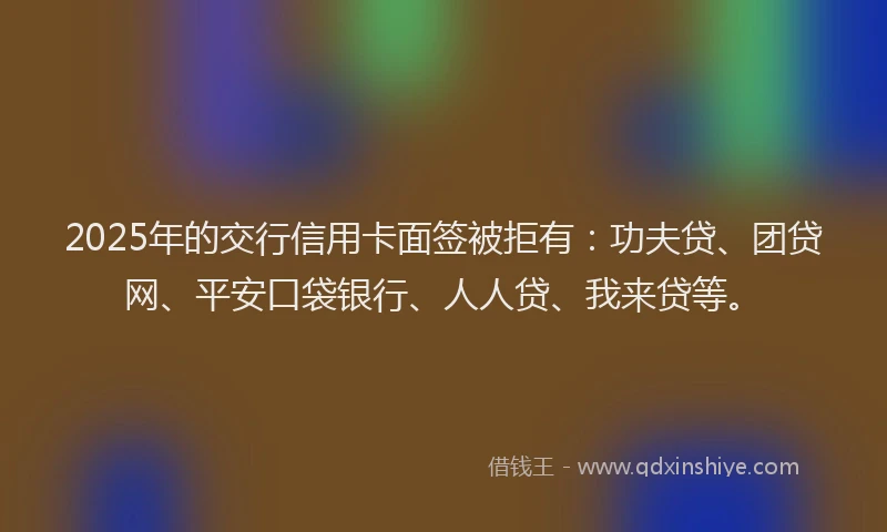 2025年的交行信用卡面签被拒有：功夫贷、团贷网、平安口袋银行、人人贷、我来贷等。