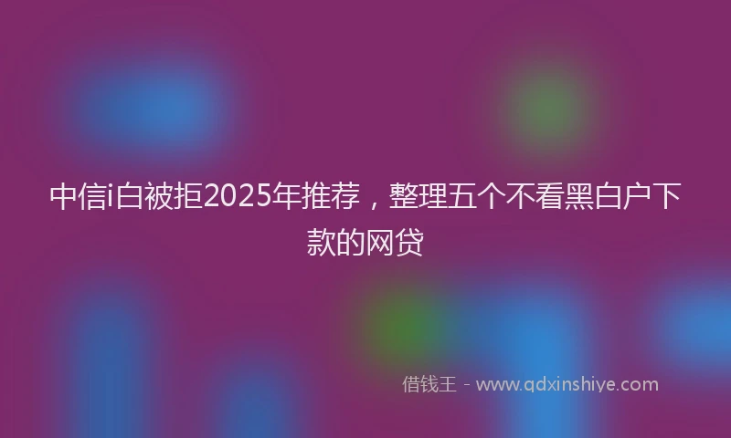 中信i白被拒2025年推荐，整理五个不看黑白户下款的网贷