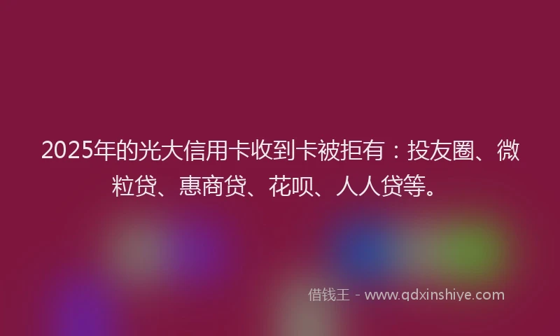 2025年的光大信用卡收到卡被拒有：投友圈、微粒贷、惠商贷、花呗、人人贷等。
