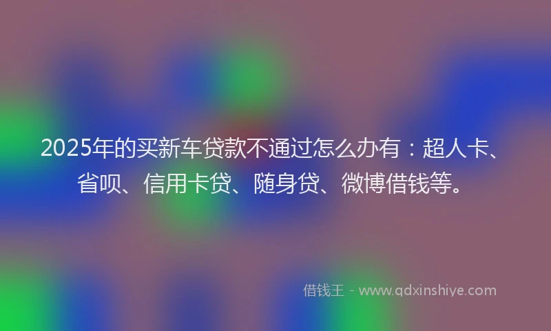 2025年的买新车贷款不通过怎么办有：超人卡、省呗、信用卡贷、随身贷、微博借钱等。