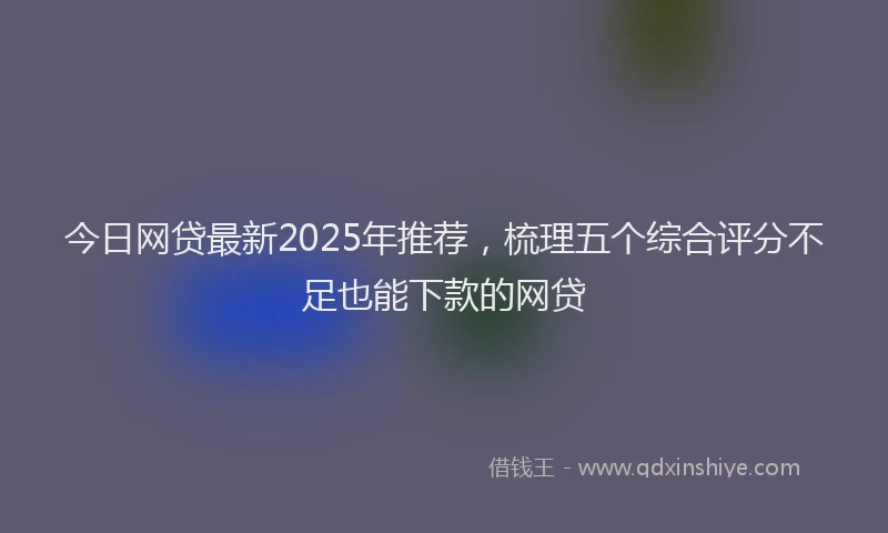 今日网贷最新2025年推荐，梳理五个综合评分不足也能下款的网贷