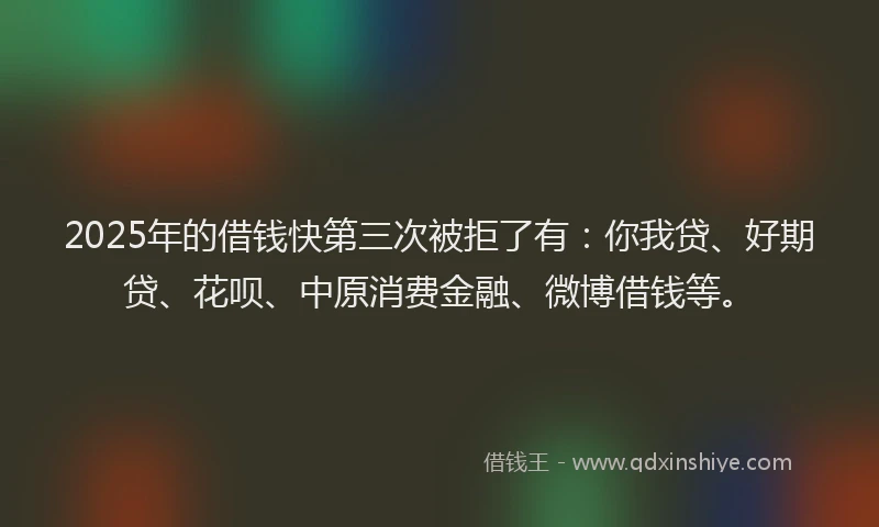 2025年的借钱快第三次被拒了有：你我贷、好期贷、花呗、中原消费金融、微博借钱等。