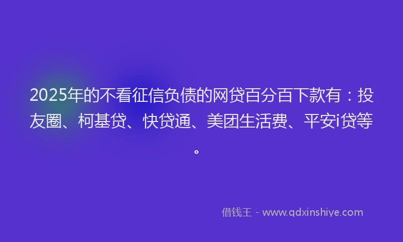 2025年的不看征信负债的网贷百分百下款有：投友圈、柯基贷、快贷通、美团生活费、平安i贷等。