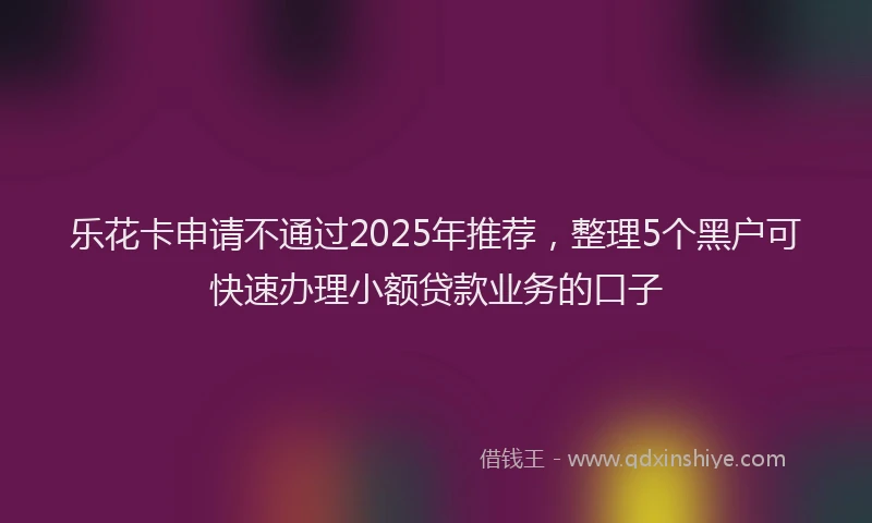 乐花卡申请不通过2025年推荐，整理5个黑户可快速办理小额贷款业务的口子