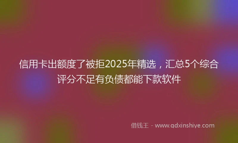 信用卡出额度了被拒2025年精选，汇总5个综合评分不足有负债都能下款软件