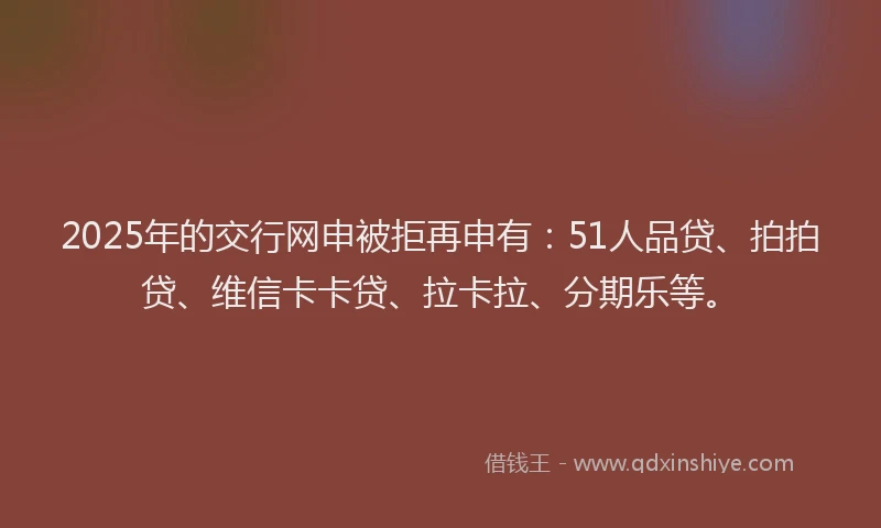 2025年的交行网申被拒再申有：51人品贷、拍拍贷、维信卡卡贷、拉卡拉、分期乐等。