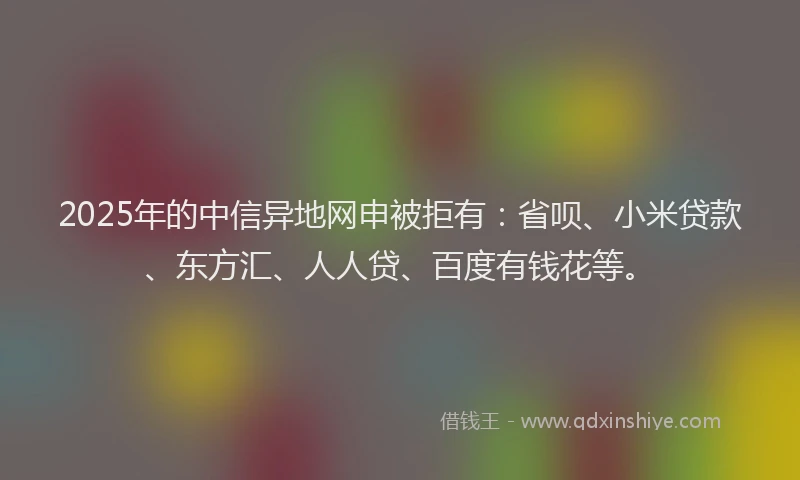 2025年的中信异地网申被拒有：省呗、小米贷款、东方汇、人人贷、百度有钱花等。
